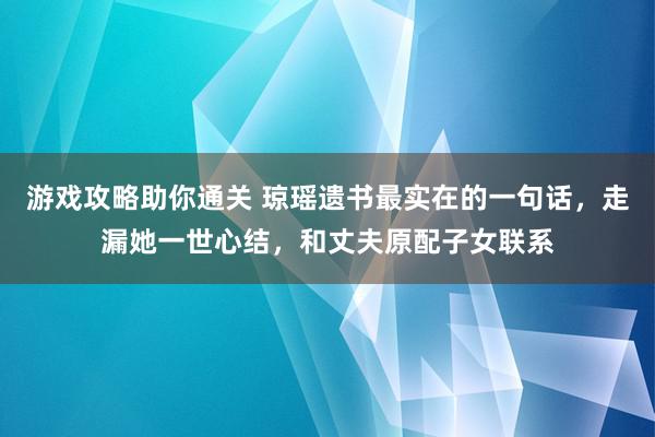 游戏攻略助你通关 琼瑶遗书最实在的一句话，走漏她一世心结，和丈夫原配子女联系