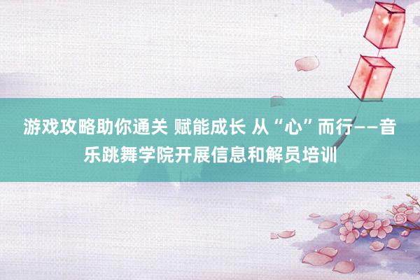 游戏攻略助你通关 赋能成长 从“心”而行——音乐跳舞学院开展信息和解员培训