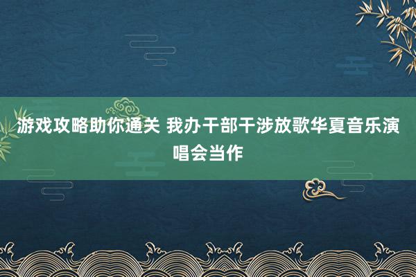 游戏攻略助你通关 我办干部干涉放歌华夏音乐演唱会当作