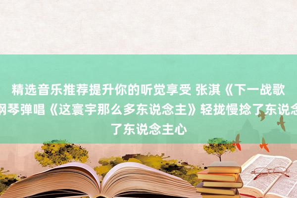 精选音乐推荐提升你的听觉享受 张淇《下一战歌手》钢琴弹唱《这寰宇那么多东说念主》轻拢慢捻了东说念主心