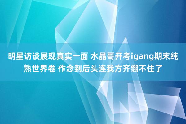 明星访谈展现真实一面 水晶哥开考igang期末纯熟世界卷 作念到后头连我方齐绷不住了