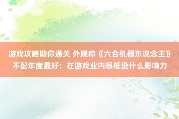 游戏攻略助你通关 外媒称《六合机器东说念主》不配年度最好：在游戏业内根柢没什么影响力