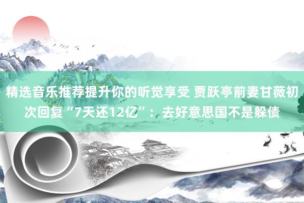 精选音乐推荐提升你的听觉享受 贾跃亭前妻甘薇初次回复“7天还12亿”：去好意思国不是躲债