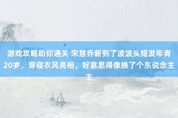 游戏攻略助你通关 宋慧乔新剪了波波头短发年青20岁，穿寝衣风亮相，好意思得像换了个东说念主