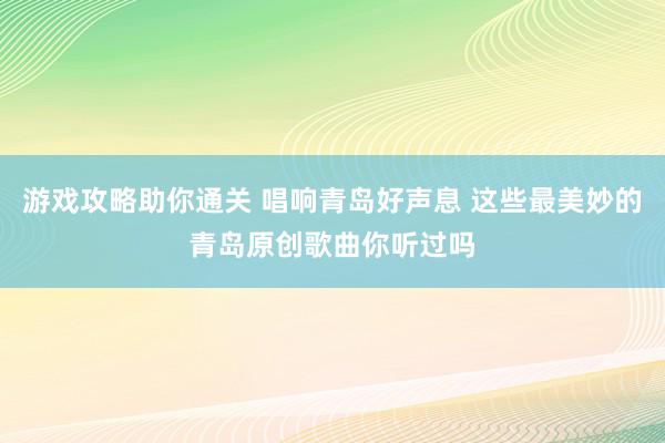 游戏攻略助你通关 唱响青岛好声息 这些最美妙的青岛原创歌曲你听过吗