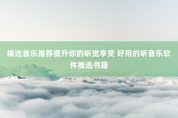 精选音乐推荐提升你的听觉享受 好用的听音乐软件推选书籍