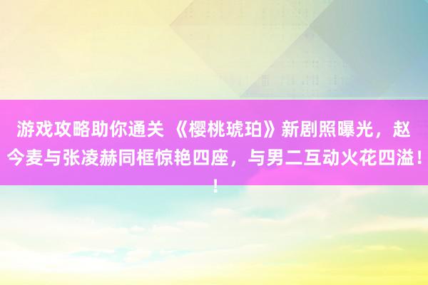 游戏攻略助你通关 《樱桃琥珀》新剧照曝光，赵今麦与张凌赫同框惊艳四座，与男二互动火花四溢！