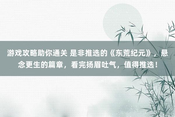 游戏攻略助你通关 是非推选的《东荒纪元》，悬念更生的篇章，看完扬眉吐气，值得推选！