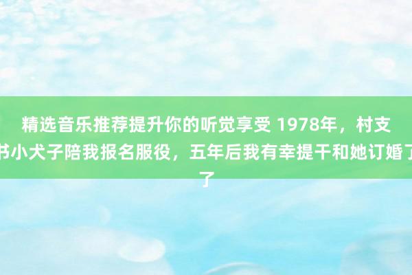 精选音乐推荐提升你的听觉享受 1978年，村支书小犬子陪我报名服役，五年后我有幸提干和她订婚了