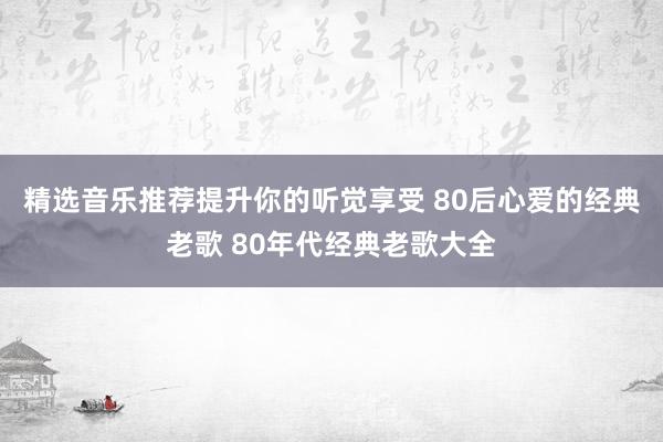 精选音乐推荐提升你的听觉享受 80后心爱的经典老歌 80年代经典老歌大全