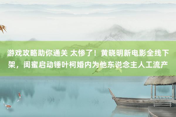 游戏攻略助你通关 太惨了！黄晓明新电影全线下架，闺蜜启动锤叶柯婚内为他东说念主人工流产