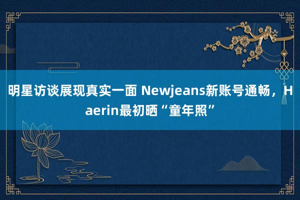 明星访谈展现真实一面 Newjeans新账号通畅，Haerin最初晒“童年照”