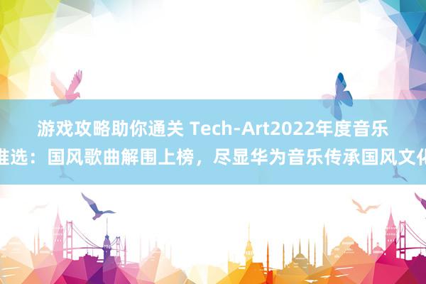 游戏攻略助你通关 Tech-Art2022年度音乐推选：国风歌曲解围上榜，尽显华为音乐传承国风文化