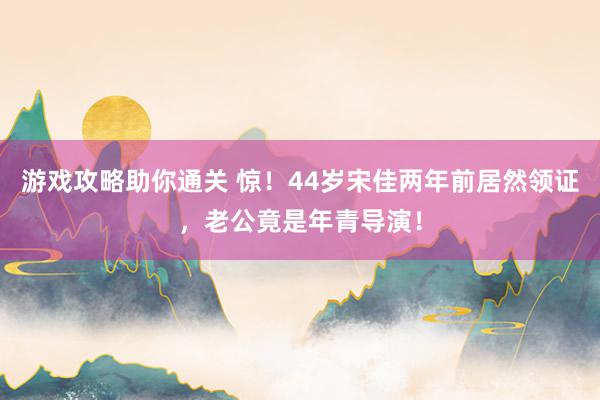 游戏攻略助你通关 惊！44岁宋佳两年前居然领证，老公竟是年青导演！