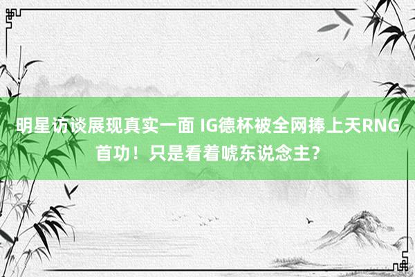 明星访谈展现真实一面 IG德杯被全网捧上天RNG首功！只是看着唬东说念主？