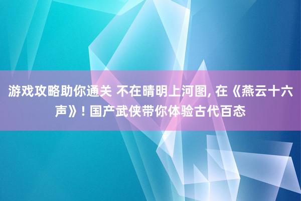 游戏攻略助你通关 不在晴明上河图, 在《燕云十六声》! 国产武侠带你体验古代百态