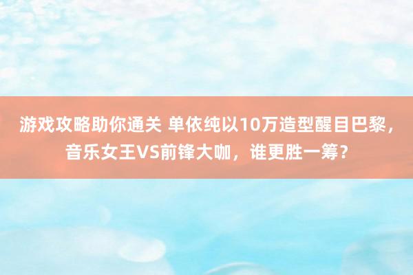 游戏攻略助你通关 单依纯以10万造型醒目巴黎，音乐女王VS前锋大咖，谁更胜一筹？