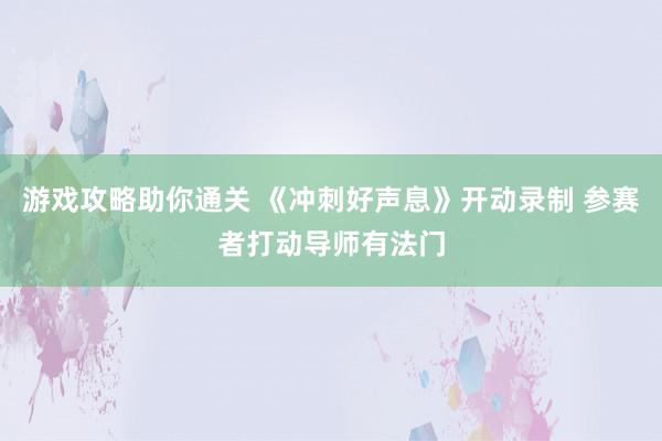 游戏攻略助你通关 《冲刺好声息》开动录制 参赛者打动导师有法门