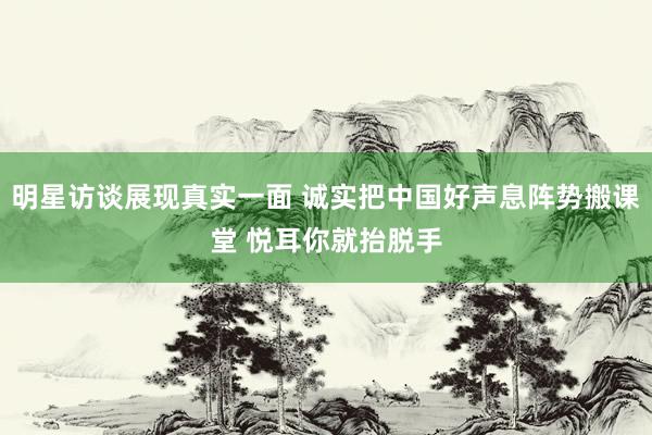 明星访谈展现真实一面 诚实把中国好声息阵势搬课堂 悦耳你就抬脱手