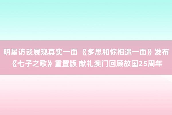 明星访谈展现真实一面 《多思和你相遇一面》发布《七子之歌》重置版 献礼澳门回顾故国25周年