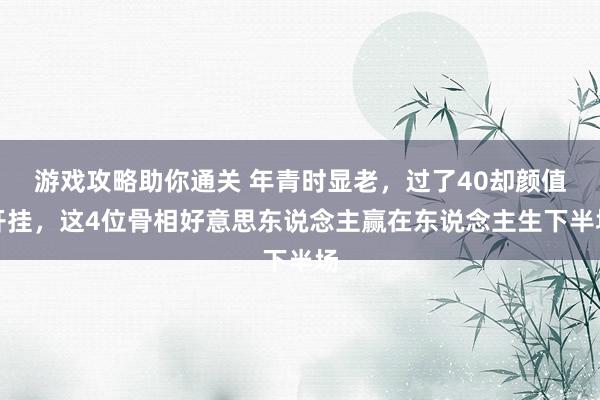 游戏攻略助你通关 年青时显老，过了40却颜值开挂，这4位骨相好意思东说念主赢在东说念主生下半场