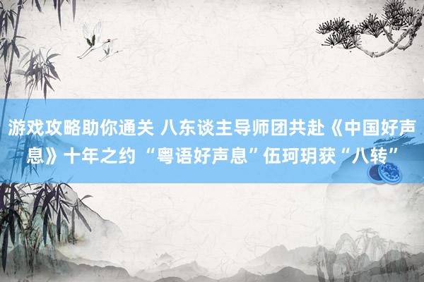 游戏攻略助你通关 八东谈主导师团共赴《中国好声息》十年之约 “粤语好声息”伍珂玥获“八转”