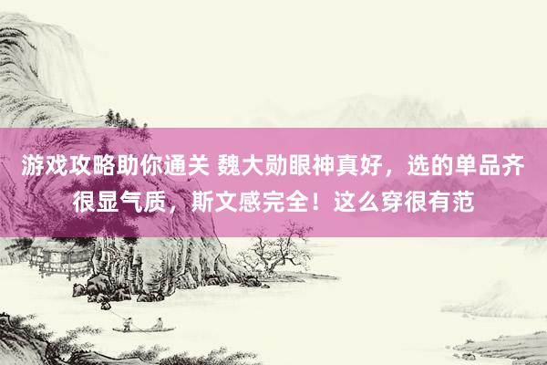 游戏攻略助你通关 魏大勋眼神真好，选的单品齐很显气质，斯文感完全！这么穿很有范