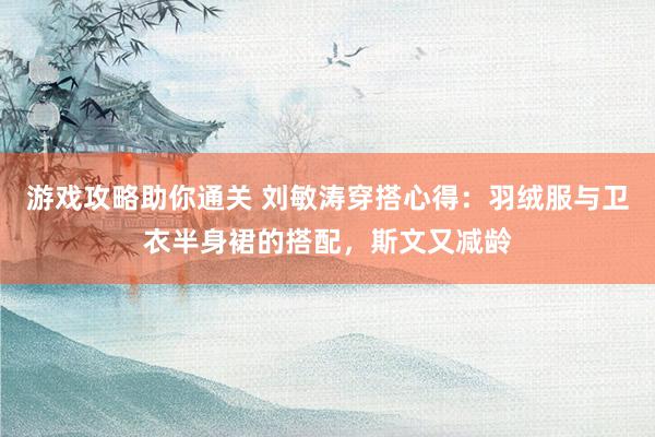 游戏攻略助你通关 刘敏涛穿搭心得：羽绒服与卫衣半身裙的搭配，斯文又减龄