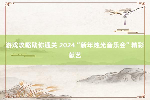 游戏攻略助你通关 2024“新年烛光音乐会”精彩献艺