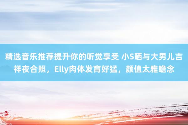 精选音乐推荐提升你的听觉享受 小S晒与大男儿吉祥夜合照，Elly肉体发育好猛，颜值太雅瞻念