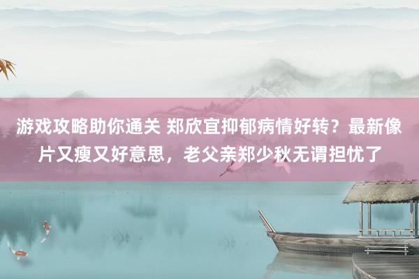 游戏攻略助你通关 郑欣宜抑郁病情好转？最新像片又瘦又好意思，老父亲郑少秋无谓担忧了