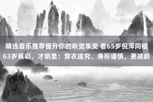 精选音乐推荐提升你的听觉享受 看65岁倪萍同框63岁蔡明，才明显：穿衣追究、身形谨慎，更减龄