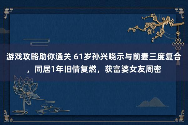 游戏攻略助你通关 61岁孙兴晓示与前妻三度复合，同居1年旧情复燃，获富婆女友周密