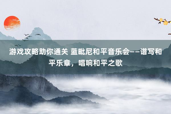 游戏攻略助你通关 蓝毗尼和平音乐会——谱写和平乐章，唱响和平之歌