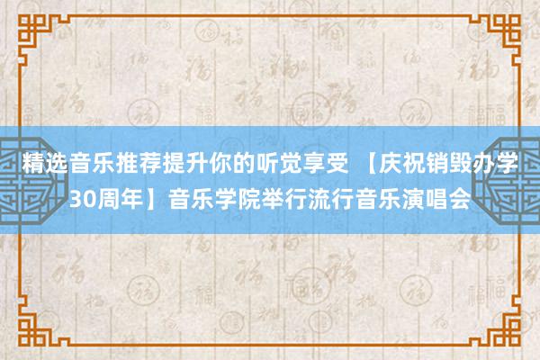 精选音乐推荐提升你的听觉享受 【庆祝销毁办学30周年】音乐学院举行流行音乐演唱会