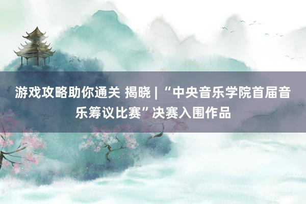 游戏攻略助你通关 揭晓 | “中央音乐学院首届音乐筹议比赛”决赛入围作品