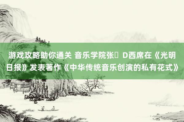 游戏攻略助你通关 音乐学院张�D西席在《光明日报》发表著作《中华传统音乐创演的私有花式》