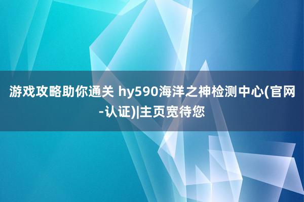 游戏攻略助你通关 hy590海洋之神检测中心(官网-认证)|主页宽待您