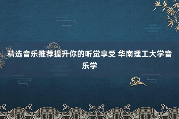 精选音乐推荐提升你的听觉享受 华南理工大学音乐学