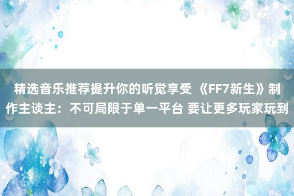 精选音乐推荐提升你的听觉享受 《FF7新生》制作主谈主：不可局限于单一平台 要让更多玩家玩到