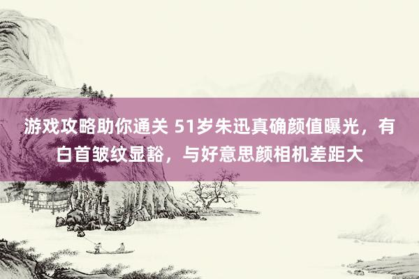 游戏攻略助你通关 51岁朱迅真确颜值曝光，有白首皱纹显豁，与好意思颜相机差距大