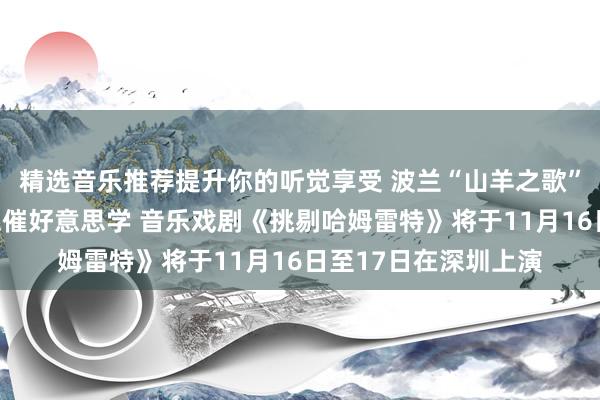 精选音乐推荐提升你的听觉享受 波兰“山羊之歌”剧团演绎莎士比亚悲催好意思学 音乐戏剧《挑剔哈姆雷特》将于11月16日至17日在深圳上演