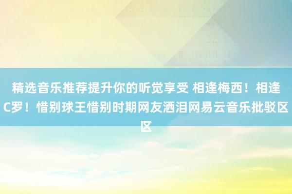 精选音乐推荐提升你的听觉享受 相逢梅西！相逢C罗！惜别球王惜别时期网友洒泪网易云音乐批驳区