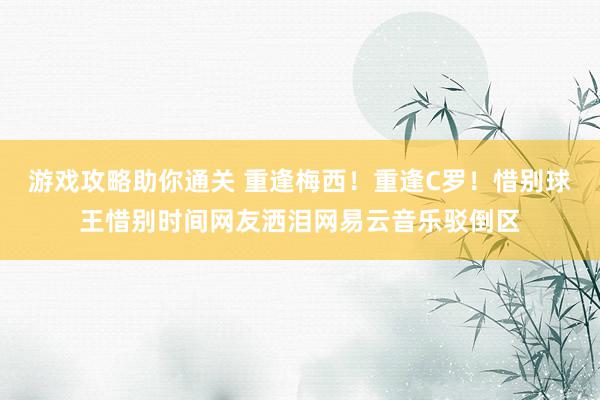 游戏攻略助你通关 重逢梅西！重逢C罗！惜别球王惜别时间网友洒泪网易云音乐驳倒区