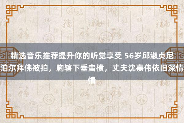 精选音乐推荐提升你的听觉享受 56岁邱淑贞尼泊尔拜佛被拍，胸辖下垂蛮横，丈夫沈嘉伟依旧深情