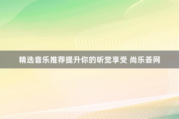 精选音乐推荐提升你的听觉享受 尚乐荟网