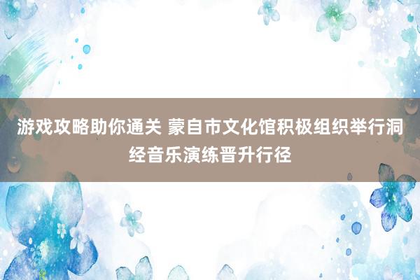 游戏攻略助你通关 蒙自市文化馆积极组织举行洞经音乐演练晋升行径