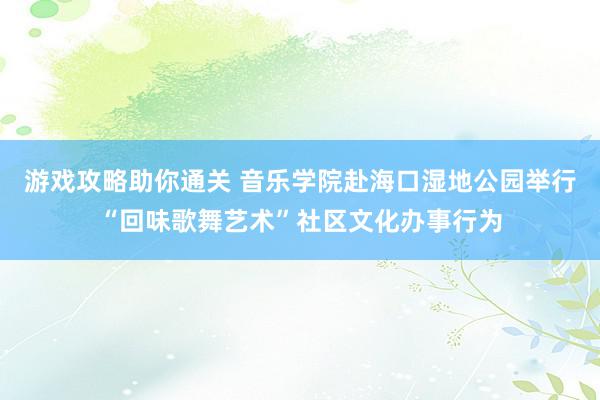 游戏攻略助你通关 音乐学院赴海口湿地公园举行“回味歌舞艺术”社区文化办事行为