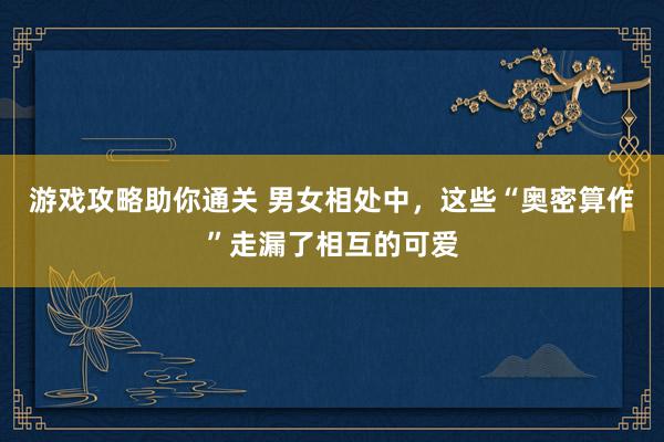 游戏攻略助你通关 男女相处中，这些“奥密算作”走漏了相互的可爱