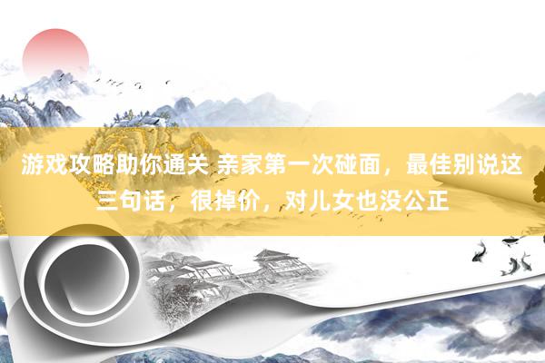 游戏攻略助你通关 亲家第一次碰面，最佳别说这三句话，很掉价，对儿女也没公正